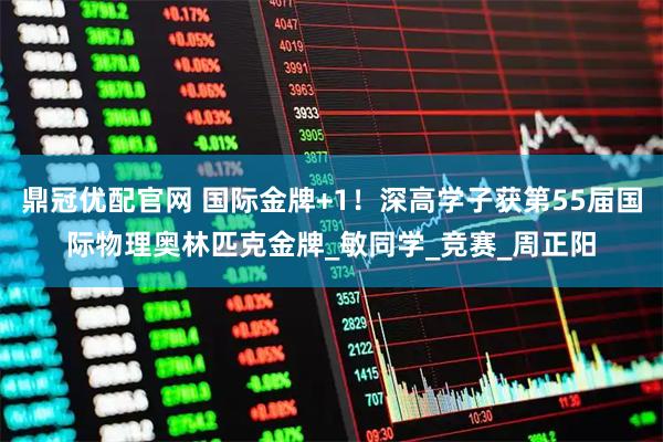 鼎冠优配官网 国际金牌+1！深高学子获第55届国际物理奥林匹克金牌_敏同学_竞赛_周正阳