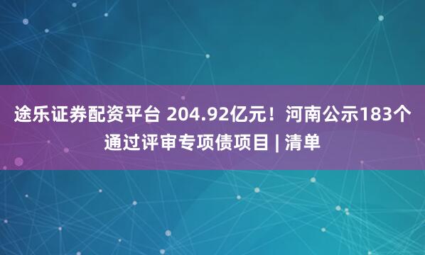 途乐证券配资平台 204.92亿元！河南公示183个通过评审专项债项目 | 清单
