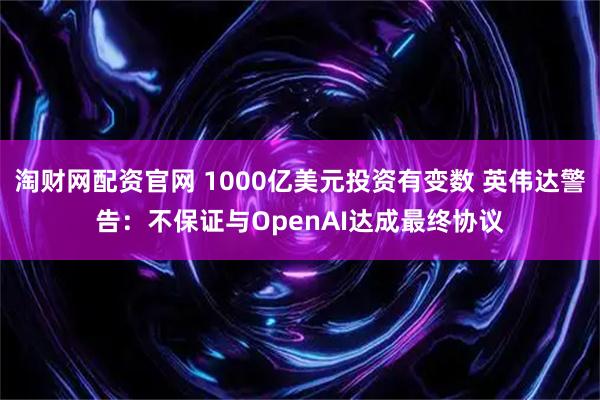 淘财网配资官网 1000亿美元投资有变数 英伟达警告：不保证与OpenAI达成最终协议
