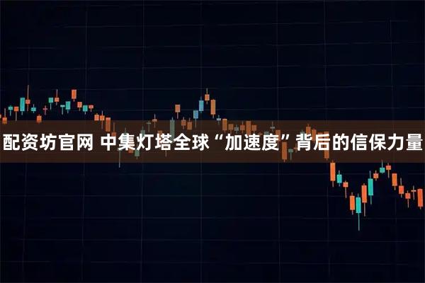 配资坊官网 中集灯塔全球“加速度”背后的信保力量