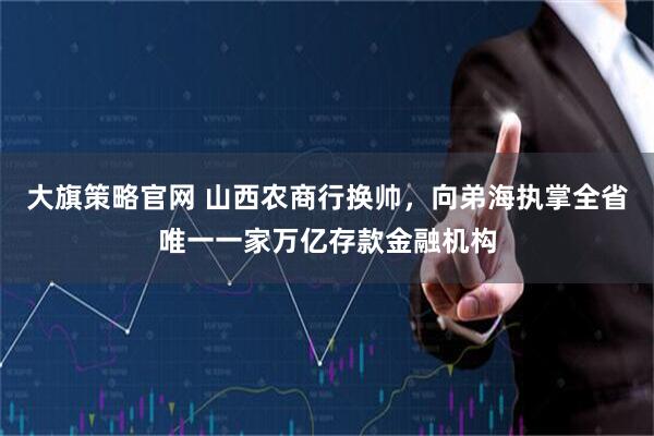 大旗策略官网 山西农商行换帅,向弟海执掌全省唯一一家万亿存款金融机构