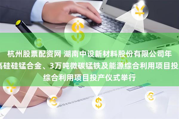 杭州股票配资网 湖南中设新材料股份有限公司年产10万吨高硅硅锰合金、3万吨微碳锰铁及能源综合利用项目投产仪式举行