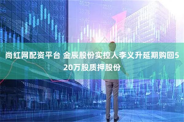 尚红网配资平台 金辰股份实控人李义升延期购回520万股质押股份