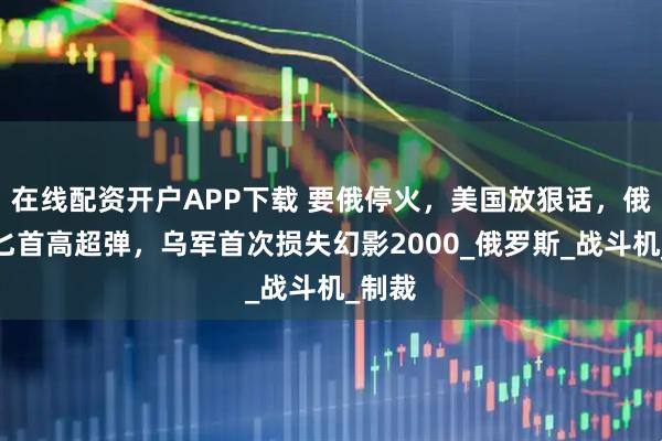 在线配资开户APP下载 要俄停火，美国放狠话，俄动用匕首高超弹，乌军首次损失幻影2000_俄罗斯_战斗机_制裁