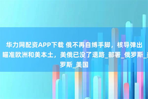 华力网配资APP下载 俄不再自缚手脚，核导弹出击，瞄准欧洲和美本土，美俄已没了退路_部署_俄罗斯_美国