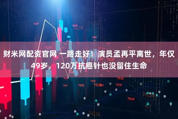 财米网配资官网 一路走好！演员孟再平离世，年仅49岁，120万抗癌针也没留住生命