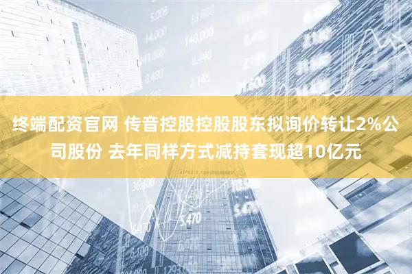 终端配资官网 传音控股控股股东拟询价转让2%公司股份 去年同样方式减持套现超10亿元