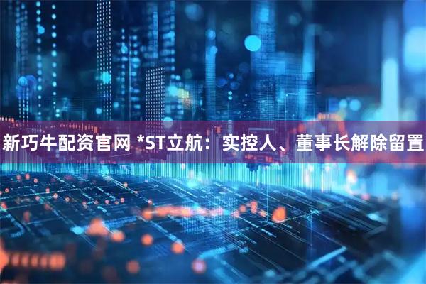 新巧牛配资官网 *ST立航：实控人、董事长解除留置