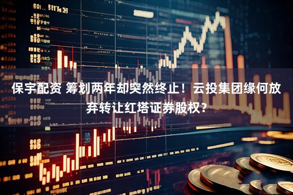 保宇配资 筹划两年却突然终止！云投集团缘何放弃转让红塔证券股权？