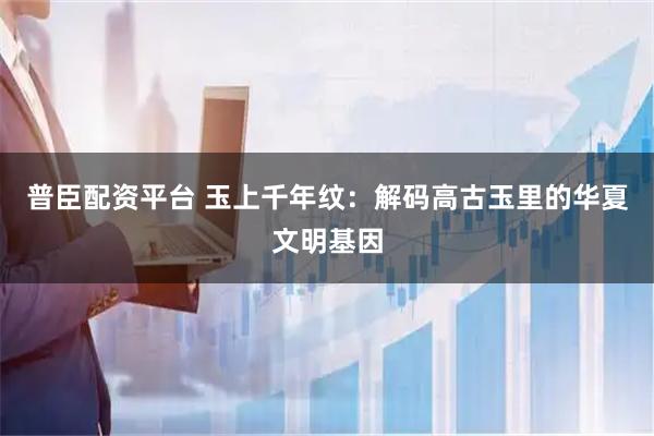 普臣配资平台 玉上千年纹：解码高古玉里的华夏文明基因