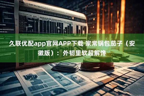 久联优配app官网APP下载 家常锅包茄子（安徽版）：外韧里软超解馋