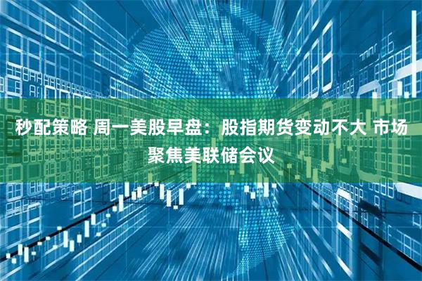 秒配策略 周一美股早盘:股指期货变动不大 市场聚焦美联储会议