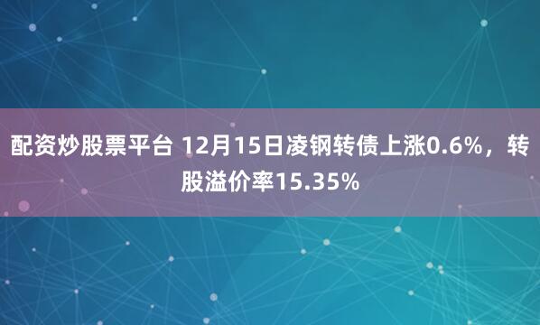 配资炒股票平台 12月15日凌钢转债上涨0.6%,转股溢价率15.35%