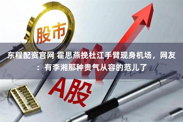 东程配资官网 霍思燕挽杜江手臂现身机场，网友：有李湘那种贵气从容的范儿了